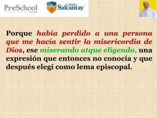 Porque había perdido a una persona
que me hacía sentir la misericordia de
Dios, ese miserando atque eligendo, una
expresión que entonces no conocía y que
después elegí como lema episcopal.
 