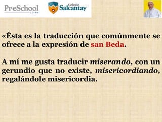 «Ésta es la traducción que comúnmente se
ofrece a la expresión de san Beda.
A mí me gusta traducir miserando, con un
gerundio que no existe, misericordiando,
regalándole misericordia.
 