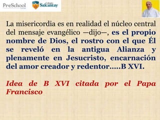 La misericordia es en realidad el núcleo central
del mensaje evangélico —dijo—, es el propio
nombre de Dios, el rostro con el que Él
se reveló en la antigua Alianza y
plenamente en Jesucristo, encarnación
del amor creador y redentor…..B XVI.
Idea de B XVI citada por el Papa
Francisco
 