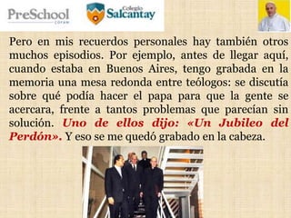 Pero en mis recuerdos personales hay también otros
muchos episodios. Por ejemplo, antes de llegar aquí,
cuando estaba en Buenos Aires, tengo grabada en la
memoria una mesa redonda entre teólogos: se discutía
sobre qué podía hacer el papa para que la gente se
acercara, frente a tantos problemas que parecían sin
solución. Uno de ellos dijo: «Un Jubileo del
Perdón». Y eso se me quedó grabado en la cabeza.
 
