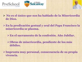  No es el único que nos ha hablado de la Misericordia
de Dios.
En la predicación gestual y oral del Papa Francisco la
misericordia se plasma.
En el sacramento de la confesión. Año Jubilar.
Obras de misericordia, pendiente de los más
débiles.
Impronta muy personal, consecuencia de su propia
vivencia.
 