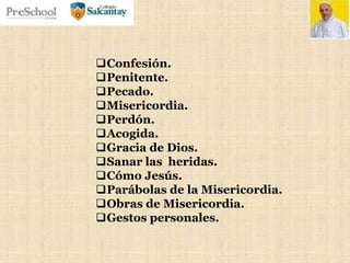 Confesión.
Penitente.
Pecado.
Misericordia.
Perdón.
Acogida.
Gracia de Dios.
Sanar las heridas.
Cómo Jesús.
Parábolas de la Misericordia.
Obras de Misericordia.
Gestos personales.
 
