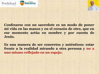 Confesarse con un sacerdote es un modo de poner
mi vida en las manos y en el corazón de otro, que en
ese momento actúa en nombre y por cuenta de
Jesús.
Es una manera de ser concretos y auténticos: estar
frente a la realidad mirando a otra persona y no a
uno mismo reflejado en un espejo.
 