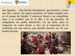 San Ignacio, ….Fue herido (Pamplona) gravemente y creyó
que iba a morir. En aquel momento no había ningún cura
en el campo de batalla. Y entonces llamó a un conmilitón
suyo y se confesó con él, le dijo a él sus pecados. El
compañero no podía absolverlo, era un laico, pero la
exigencia de estar frente a otro en el momento de la
confesión era tan sincera que decidió hacerlo así. Es una
bonita lección.
 