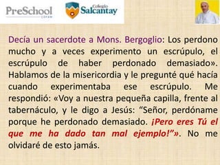 Decía un sacerdote a Mons. Bergoglio: Los perdono
mucho y a veces experimento un escrúpulo, el
escrúpulo de haber perdonado demasiado».
Hablamos de la misericordia y le pregunté qué hacía
cuando experimentaba ese escrúpulo. Me
respondió: «Voy a nuestra pequeña capilla, frente al
tabernáculo, y le digo a Jesús: “Señor, perdóname
porque he perdonado demasiado. ¡Pero eres Tú el
que me ha dado tan mal ejemplo!”». No me
olvidaré de esto jamás.
 