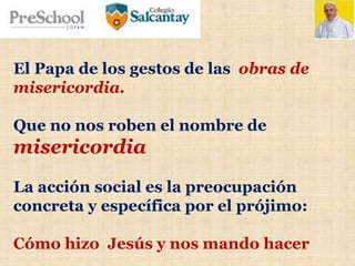 El Papa de los gestos de las obras de
misericordia.
Que no nos roben el nombre de
misericordia
La acción social es la preocupación
concreta y específica por el prójimo:
Cómo hizo Jesús y nos mando hacer
 