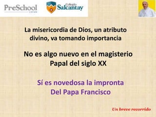 La misericordia de Dios, un atributo
divino, va tomando importancia
No es algo nuevo en el magisterio
Papal del siglo XX
Sí es novedosa la impronta
Del Papa Francisco
Un breve recorrido
 
