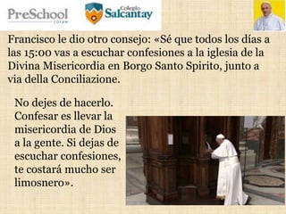 Francisco le dio otro consejo: «Sé que todos los días a
las 15:00 vas a escuchar confesiones a la iglesia de la
Divina Misericordia en Borgo Santo Spirito, junto a
via della Conciliazione.
No dejes de hacerlo.
Confesar es llevar la
misericordia de Dios
a la gente. Si dejas de
escuchar confesiones,
te costará mucho ser
limosnero».
 