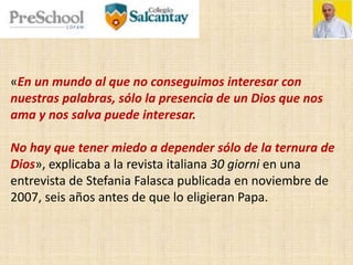 «En un mundo al que no conseguimos interesar con
nuestras palabras, sólo la presencia de un Dios que nos
ama y nos salva puede interesar.
No hay que tener miedo a depender sólo de la ternura de
Dios», explicaba a la revista italiana 30 giorni en una
entrevista de Stefania Falasca publicada en noviembre de
2007, seis años antes de que lo eligieran Papa.
 