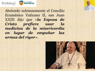 Abriendo solemnemente el Concilio
Ecuménico Vaticano II, san Juan
XXIII dijo que «la Esposa de
Cristo prefiere usar la
medicina de la misericordia
en lugar de empuñar las
armas del rigor».
 