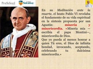 En su Meditación ante la
muerte, el beato Pablo VI revelaba
el fundamento de su vida espiritual
en la síntesis propuesta por san
Agustín: miseria y
misericordia. «Miseria mía —
escribía el papa Montini—,
misericordia de Dios.
Que yo pueda al menos honrar a
quien Tú eres, el Dios de infinita
bondad, invocando, aceptando,
celebrando tu dulcísima
misericordia.»
 