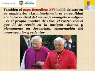 También el papa Benedicto XVI habló de esto en
su magisterio: «La misericordia es en realidad
el núcleo central del mensaje evangélico —dijo—
, es el propio nombre de Dios, el rostro con el
que Él se reveló en la antigua Alianza y
plenamente en Jesucristo, encarnación del
amor creador y redentor…
 