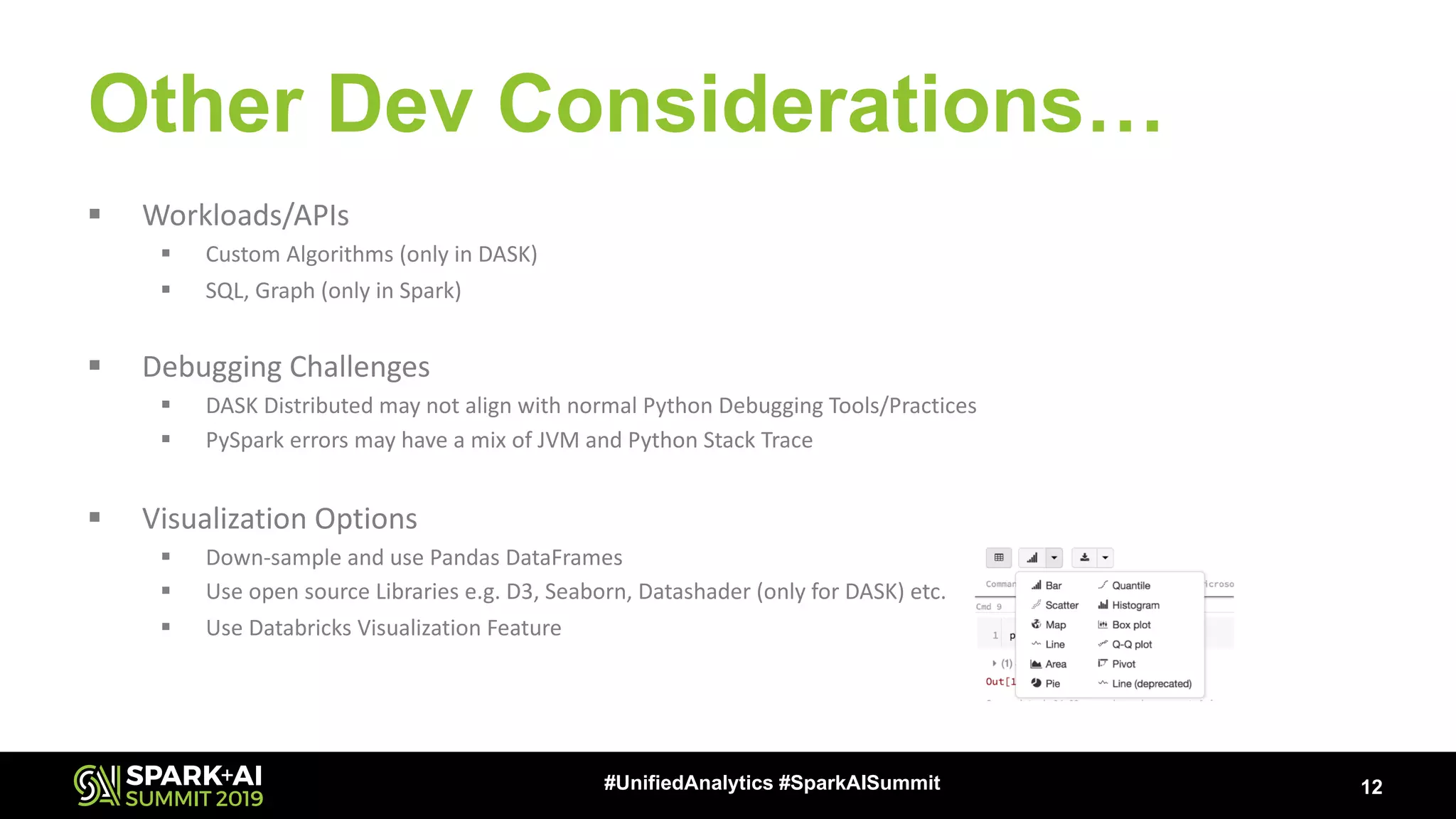 Other Dev Considerations… § Workloads/APIs § Custom Algorithms (only in DASK) § SQL, Graph (only in Spark) § Debugging Challenges § DASK Distributed may not align with normal Python Debugging Tools/Practices § PySpark errors may have a mix of JVM and Python Stack Trace § Visualization Options § Down-sample and use Pandas DataFrames § Use open source Libraries e.g. D3, Seaborn, Datashader (only for DASK) etc. § Use Databricks Visualization Feature 12#UnifiedAnalytics #SparkAISummit 