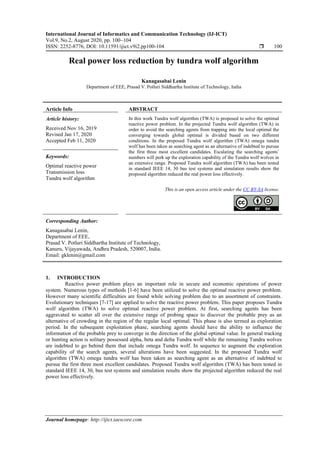International Journal of Informatics and Communication Technology (IJ-ICT)
Vol.9, No.2, August 2020, pp. 100~104
ISSN: 2252-8776, DOI: 10.11591/ijict.v9i2.pp100-104  100
Journal homepage: http://ijict.iaescore.com
Real power loss reduction by tundra wolf algorithm
Kanagasabai Lenin
Department of EEE, Prasad V. Potluri Siddhartha Institute of Technology, India
Article Info ABSTRACT
Article history:
Received Nov 16, 2019
Revised Jan 17, 2020
Accepted Feb 11, 2020
In this work Tundra wolf algorithm (TWA) is proposed to solve the optimal
reactive power problem. In the projected Tundra wolf algorithm (TWA) in
order to avoid the searching agents from trapping into the local optimal the
converging towards global optimal is divided based on two different
conditions. In the proposed Tundra wolf algorithm (TWA) omega tundra
wolf has been taken as searching agent as an alternative of indebted to pursue
the first three most excellent candidates. Escalating the searching agents’
numbers will perk up the exploration capability of the Tundra wolf wolves in
an extensive range. Proposed Tundra wolf algorithm (TWA) has been tested
in standard IEEE 14, 30 bus test systems and simulation results show the
proposed algorithm reduced the real power loss effectively.
Keywords:
Optimal reactive power
Transmission loss
Tundra wolf algorithm
This is an open access article under the CC BY-SA license.
Corresponding Author:
Kanagasabai Lenin,
Department of EEE,
Prasad V. Potluri Siddhartha Institute of Technology,
Kanuru, Vijayawada, Andhra Pradesh, 520007, India.
Email: gklenin@gmail.com
1. INTRODUCTION
Reactive power problem plays an important role in secure and economic operations of power
system. Numerous types of methods [1-6] have been utilized to solve the optimal reactive power problem.
However many scientific difficulties are found while solving problem due to an assortment of constraints.
Evolutionary techniques [7-17] are applied to solve the reactive power problem. This paper proposes Tundra
wolf algorithm (TWA) to solve optimal reactive power problem. At first, searching agents has been
aggravated to scatter all over the extensive range of probing space to discover the probable prey as an
alternative of crowding in the region of the regular local optimal. This phase is also termed as exploration
period. In the subsequent exploitation phase, searching agents should have the ability to influence the
information of the probable prey to converge in the direction of the global optimal value. In general tracking
or hunting action is solitary possessed alpha, beta and delta Tundra wolf while the remaining Tundra wolves
are indebted to go behind them that include omega Tundra wolf. In sequence to augment the exploration
capability of the search agents, several alterations have been suggested. In the proposed Tundra wolf
algorithm (TWA) omega tundra wolf has been taken as searching agent as an alternative of indebted to
pursue the first three most excellent candidates. Proposed Tundra wolf algorithm (TWA) has been tested in
standard IEEE 14, 30, bus test systems and simulation results show the projected algorithm reduced the real
power loss effectively.
 
