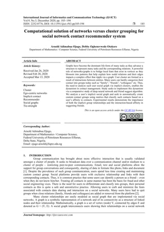International Journal of Informatics and Communication Technology (IJ-ICT)
Vol.9, No.3, December 2020, pp. 185~194
ISSN: 2252-8776, DOI: 10.11591/ijict.v9i3.pp185-194  185
Journal homepage: http://ijict.iaescore.com
Computational solution of networks versus cluster grouping for
social network contact recommender system
Arnold Adimabua Ojugo, Debby Oghenevwede Otakore
Department of Mathematics / Computer Science, Federal University of Petroleum Resources Effurun, Nigeria
Article Info ABSTRACT
Article history:
Received Jan 26, 2020
Revised Feb 20, 2020
Accepted Mar 13, 2020
Graphs have become the dominant life-form of many tasks as they advance a
structure to represent many tasks and the corresponding relations. A powerful
role of networks/graphs is to bridge local feats that exist in vertices as they
blossom into patterns that help explain how nodal relations and their edges
impacts a complex effect that ripple via a graph. User cluster are formed as a
result of interactions between entities. Many users can hardly categorize their
contact into groups today such as “family”, “friends”, “colleagues” etc. Thus,
the need to analyze such user social graph via implicit clusters, enables the
dynamism in contact management. Study seeks to implement this dynamism
via a comparative study of deep neural network and friend suggest algorithm.
We analyze a user’s implicit social graph and seek to automatically create
custom contact groups using metrics that classify such contacts based on a
user’s affinity to contacts. Experimental results demonstrate the importance
of both the implicit group relationships and the interaction-based affinity in
suggesting friends.
Keywords:
Cluster
Ego-centric networks
Implicit contact
Recommender
Social graphs
Tie-strenght
This is an open access article under the CC BY-SA license.
Corresponding Author:
Arnold Adimabua Ojugo,
Department of Mathematics / Computer Science,
Federal University of Petroleum Resources Effurun,
Delta State, Nigeria.
Email: ojugo.arnold@fupre.edu.ng
1. INTRODUCTION
Group communication has brought about more effective interaction that is usually validated
amongst a cluster of people. It seeks to broadcast data over a communication channel and/or medium to a
cluster of people – restricting peer-to-peer communications. Email, text and social platforms allow the
support for group conversations and consequently, sharing of data in formats like photo, links and document
[1]. Despite the prevalence of such group communication, users spend less time creating and maintaining
custom contact group. Social platforms provide users with exclusive relationship and links with their
corresponding contacts. Thus, it is common practice that some users can identify a person as a friend – even
when they do not know him/her. Treating all contacts in same manner has been the basis for fraud and other
social engineering vices. There is the need for users to differentiate and classify into groups, their personal
contacts as this is quite a safe and unrestrictive practice. Allowing users to curb and minimize the fears
associated with contacts data sharing and interaction on a social networks. Many users have had to quit
groups when close relations (family, friends and colleagues) are added or removed from the platform [2].
Many cluster relationships are easily modeled as social graph that are implemented via social
networks. A graph is a symbolic representation of a network and of its connectivity as a structure of linked
nodes and their relationship. Mathematically, a graph is a set of vertex (node) V, connected by edges E and
denoted as G = (V, E). A social graph interconnects users showing their relationships on a social network
 