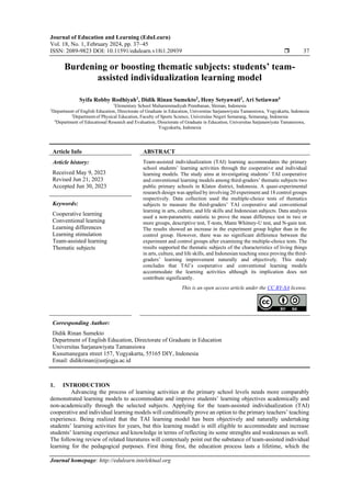 Journal of Education and Learning (EduLearn)
Vol. 18, No. 1, February 2024, pp. 37~45
ISSN: 2089-9823 DOI: 10.11591/edulearn.v18i1.20939  37
Journal homepage: http://edulearn.intelektual.org
Burdening or boosting thematic subjects: students’ team-
assisted individualization learning model
Syifa Robby Rodhiyah1
, Didik Rinan Sumekto2
, Heny Setyawati3
, Ari Setiawan4
1
Elementary School Muhammmadiyah Prambanan, Sleman, Indonesia
2
Department of English Education, Directorate of Graduate in Education, Universitas Sarjanawiyata Tamansiswa, Yogyakarta, Indonesia
3
Departmentof Physical Education, Faculty of Sports Science, Universitas Negeri Semarang, Semarang, Indonesia
4
Department of Educational Research and Evaluation, Directorate of Graduate in Education, Universitas Sarjanawiyata Tamansiswa,
Yogyakarta, Indonesia
Article Info ABSTRACT
Article history:
Received May 9, 2023
Revised Jun 21, 2023
Accepted Jun 30, 2023
Team-assisted individualization (TAI) learning accommodates the primary
school students’ learning activities through the cooperative and individual
learning models. The study aims at investigating students’ TAI cooperative
and conventional learning models among third-graders’ thematic subjects two
public primary schools in Klaten district, Indonesia. A quasi-experimental
research design was applied by involving 20 experiment and 18 control groups
respectively. Data collection used the multiple-choice tests of thematics
subjects to measure the third-graders’ TAI cooperative and conventional
learning in arts, culture, and life skills and Indonesian subjects. Data analysis
used a non-parametric statistic to prove the mean difference test in two or
more groups, descriptive test, T-tests, Mann Whitney-U test, and N-gain test.
The results showed an increase in the experiment group higher than in the
control group. However, there was no significant difference between the
experiment and control groups after examining the multiple-choice tests. The
results supported the thematic subjects of the characteristics of living things
in arts, culture, and life skills, and Indonesian teaching since proving the third-
graders’ learning improvement naturally and objectively. This study
concludes that TAI’s cooperative and conventional learning models
accommodate the learning activities although its implication does not
contribute significantly.
Keywords:
Cooperative learning
Conventional learning
Learning differences
Learning stimulation
Team-assisted learning
Thematic subjects
This is an open access article under the CC BY-SA license.
Corresponding Author:
Didik Rinan Sumekto
Department of English Education, Directorate of Graduate in Education
Universitas Sarjanawiyata Tamansiswa
Kusumanegara street 157, Yogyakarta, 55165 DIY, Indonesia
Email: didikrinan@ustjogja.ac.id
1. INTRODUCTION
Advancing the process of learning activities at the primary school levels needs more comparably
demonstrated learning models to accommodate and improve students’ learning objectives academically and
non-academically through the selected subjects. Applying for the team-assisted individualization (TAI)
cooperative and individual learning models will conditionally prove an option to the primary teachers’ teaching
experience. Being realized that the TAI learning model has been objectively and naturally undertaking
students’ learning activities for years, but this learning model is still eligible to accommodate and increase
students’ learning experience and knowledge in terms of reflecting its some strenghts and weaknesses as well.
The following review of related literatures will contextualy point out the substance of team-assisted individual
learning for the pedagogical purposes. First thing first, the education process lasts a lifetime, which the
 