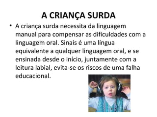 A CRIANÇA SURDA
• A criança surda necessita da linguagem
manual para compensar as dificuldades com a
linguagem oral. Sinais é uma língua
equivalente a qualquer linguagem oral, e se
ensinada desde o início, juntamente com a
leitura labial, evita-se os riscos de uma falha
educacional.
 