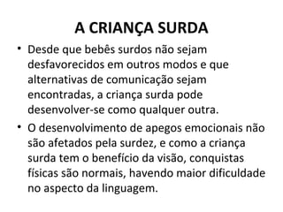 A CRIANÇA SURDA
• Desde que bebês surdos não sejam
desfavorecidos em outros modos e que
alternativas de comunicação sejam
encontradas, a criança surda pode
desenvolver-se como qualquer outra.
• O desenvolvimento de apegos emocionais não
são afetados pela surdez, e como a criança
surda tem o benefício da visão, conquistas
físicas são normais, havendo maior dificuldade
no aspecto da linguagem.
 