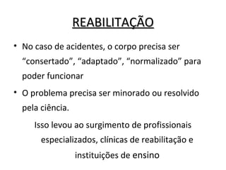 REABILITAÇÃOREABILITAÇÃO
• No caso de acidentes, o corpo precisa ser
“consertado”, “adaptado”, “normalizado” para
poder funcionar
• O problema precisa ser minorado ou resolvido
pela ciência.
Isso levou ao surgimento de profissionais
especializados, clínicas de reabilitação e
instituições de ensino
 
