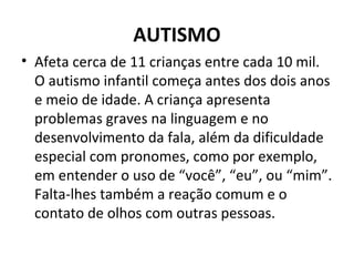 AUTISMO
• Afeta cerca de 11 crianças entre cada 10 mil.
O autismo infantil começa antes dos dois anos
e meio de idade. A criança apresenta
problemas graves na linguagem e no
desenvolvimento da fala, além da dificuldade
especial com pronomes, como por exemplo,
em entender o uso de “você”, “eu”, ou “mim”.
Falta-lhes também a reação comum e o
contato de olhos com outras pessoas.
 