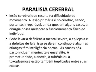 PARALISIA CEREBRAL
• lesão cerebral que resulta na dificuldade do
movimento. A lesão primária é no cérebro, sendo,
portanto, irreparável, ainda que, em alguns casos, a
cirurgia possa melhorar o funcionamento físico do
indivíduo.
• Pode levar a deficiência mental severa, a epilepsia e
a defeitos de fala; isso se dá em contínuo e algumas
crianças têm inteligência normal. As causas pós-
parto incluem meningite e encefalite. A
prematuridade, a anoxia, a rubéola ou a
toxoplasmose estão também implicadas entre suas
causas.
 