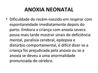 ANOXIA NEONATAL
• Dificuldade do recém-nascido em respirar com
espontaneidade imediatamente depois do
parto. Embora a criança com anoxia severa
possa mais tarde mostrar sinais de deficiência
mental, paralisia cerebral, epilepsia e
distúrbio comportamental, é difícil dizer se a
criança foi prejudicada pela anoxia ou se a
anoxia se deveu a uma anormalidade
pronunciada do cérebro.
 