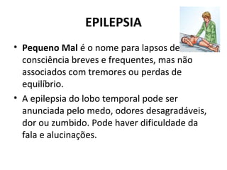 EPILEPSIA
• Pequeno Mal é o nome para lapsos de
consciência breves e frequentes, mas não
associados com tremores ou perdas de
equilíbrio.
• A epilepsia do lobo temporal pode ser
anunciada pelo medo, odores desagradáveis,
dor ou zumbido. Pode haver dificuldade da
fala e alucinações.
 
