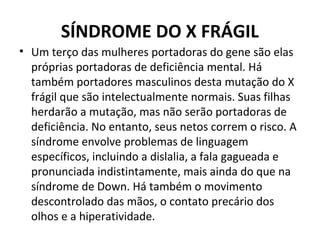 SÍNDROME DO X FRÁGIL
• Um terço das mulheres portadoras do gene são elas
próprias portadoras de deficiência mental. Há
também portadores masculinos desta mutação do X
frágil que são intelectualmente normais. Suas filhas
herdarão a mutação, mas não serão portadoras de
deficiência. No entanto, seus netos correm o risco. A
síndrome envolve problemas de linguagem
específicos, incluindo a dislalia, a fala gagueada e
pronunciada indistintamente, mais ainda do que na
síndrome de Down. Há também o movimento
descontrolado das mãos, o contato precário dos
olhos e a hiperatividade.
 