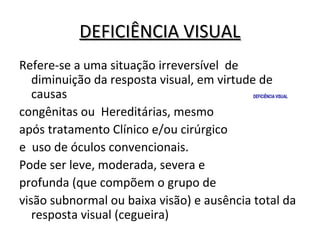 DEFICIÊNCIA VISUALDEFICIÊNCIA VISUAL
Refere-se a uma situação irreversível de
diminuição da resposta visual, em virtude de
causas
congênitas ou Hereditárias, mesmo
após tratamento Clínico e/ou cirúrgico
e uso de óculos convencionais.
Pode ser leve, moderada, severa e
profunda (que compõem o grupo de
visão subnormal ou baixa visão) e ausência total da
resposta visual (cegueira)
DEFICIÊNCIA VISUAL
 