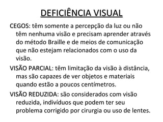 DEFICIÊNCIA VISUALDEFICIÊNCIA VISUAL
CEGOSCEGOS: têm somente a percepção da luz ou não
têm nenhuma visão e precisam aprender através
do método Braille e de meios de comunicação
que não estejam relacionados com o uso da
visão.
VISÃO PARCIALVISÃO PARCIAL: têm limitação da visão à distância,
mas são capazes de ver objetos e materiais
quando estão a poucos centímetros.
VISÃO REDUZIDAVISÃO REDUZIDA: são considerados com visão
reduzida, indivíduos que podem ter seu
problema corrigido por cirurgia ou uso de lentes.
 