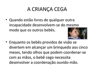 A CRIANÇA CEGA
• Quando estão livres de qualquer outra
incapacidade desenvolvem-se do mesmo
modo que os outros bebês.
• Enquanto os bebês providos de visão se
divertem em alcançar um brinquedo aos cinco
meses, tendo olhos que podem coordenar-se
com as mãos, o bebê cego necessita
desenvolver a coordenação ouvido-mão.
 
