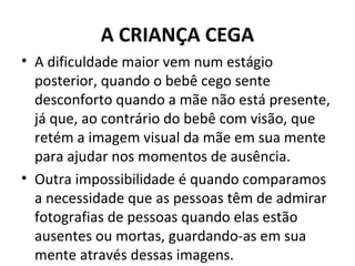 A CRIANÇA CEGA
• A dificuldade maior vem num estágio
posterior, quando o bebê cego sente
desconforto quando a mãe não está presente,
já que, ao contrário do bebê com visão, que
retém a imagem visual da mãe em sua mente
para ajudar nos momentos de ausência.
• Outra impossibilidade é quando comparamos
a necessidade que as pessoas têm de admirar
fotografias de pessoas quando elas estão
ausentes ou mortas, guardando-as em sua
mente através dessas imagens.
 