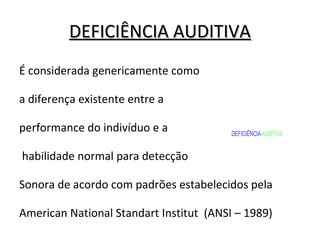 DEFICIÊNCIA AUDITIVADEFICIÊNCIA AUDITIVA
É considerada genericamente como
a diferença existente entre a
performance do indivíduo e a
habilidade normal para detecção
Sonora de acordo com padrões estabelecidos pela
American National Standart Institut (ANSI – 1989)
DEFICIÊNCIAAUDITIVA
 