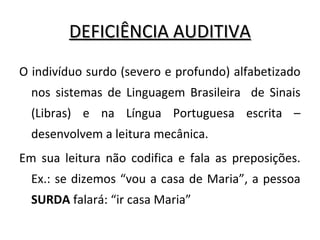 DEFICIÊNCIA AUDITIVADEFICIÊNCIA AUDITIVA
O indivíduo surdo (severo e profundo) alfabetizado
nos sistemas de Linguagem Brasileira de Sinais
(Libras) e na Língua Portuguesa escrita –
desenvolvem a leitura mecânica.
Em sua leitura não codifica e fala as preposições.
Ex.: se dizemos “vou a casa de Maria”, a pessoa
SURDA falará: “ir casa Maria”
 
