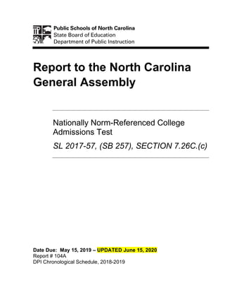 Report to the North Carolina
General Assembly
Nationally Norm-Referenced College
Admissions Test
SL 2017-57, (SB 257), SECTION 7.26C.(c)
Date Due: May 15, 2019 – UPDATED June 15, 2020
Report # 104A
DPI Chronological Schedule, 2018-2019
 