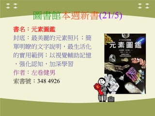 圖書館本週新書(21/5)
書名：元素圖鑑
封底：最美麗的元素照片；簡
單明瞭的文字說明，最生活化
的實用範例；以視覺輔助記憶
，强化認知，加深學習
作者：左卷健男
索書號：348 4926
 