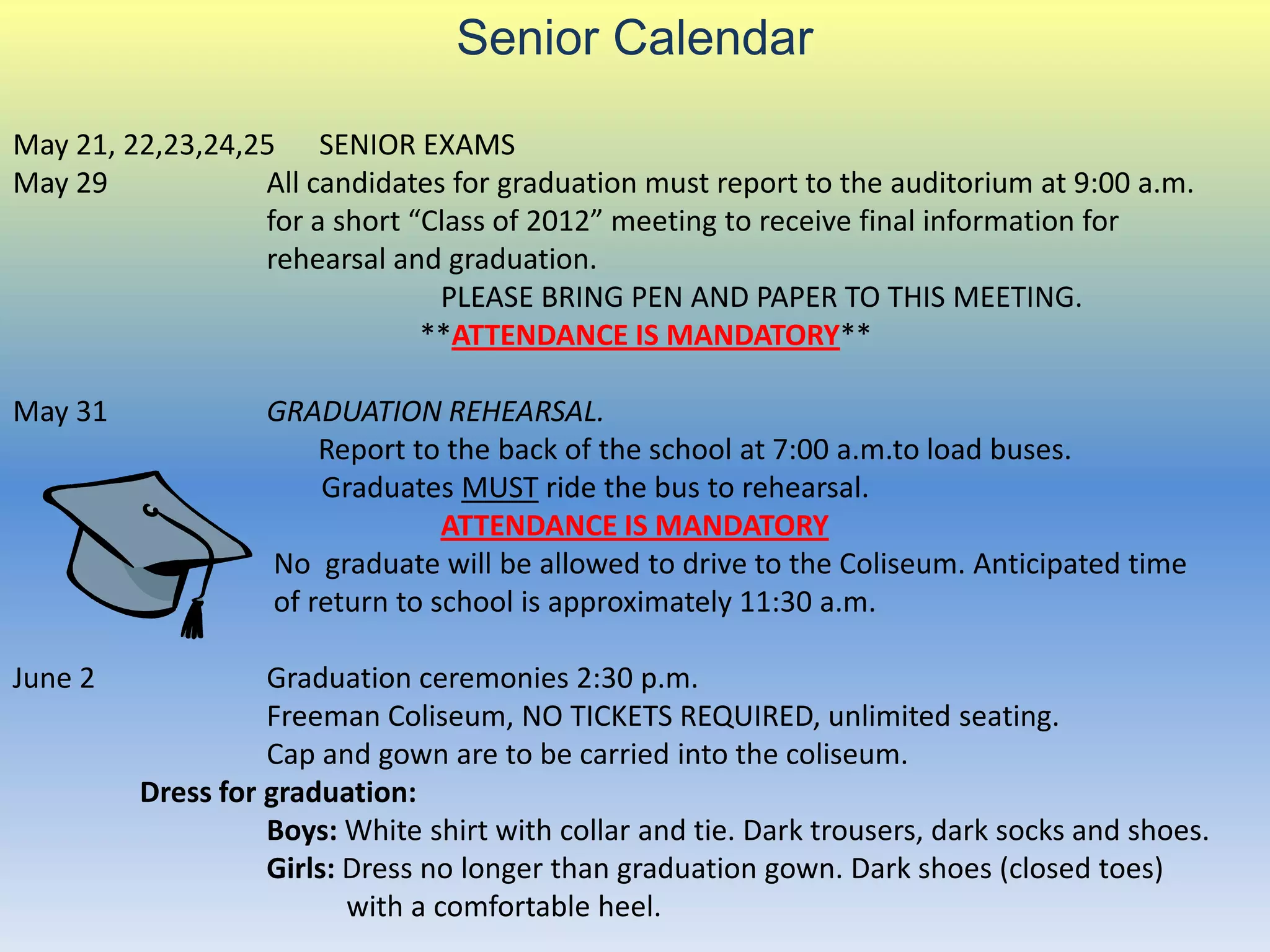 Senior Calendar

May 21, 22,23,24,25 SENIOR EXAMS
May 29            All candidates for graduation must report to the auditorium at 9:00 a.m.
                  for a short “Class of 2012” meeting to receive final information for
                  rehearsal and graduation.
                                PLEASE BRING PEN AND PAPER TO THIS MEETING.
                               **ATTENDANCE IS MANDATORY**

May 31             GRADUATION REHEARSAL.
                       Report to the back of the school at 7:00 a.m.to load buses.
                       Graduates MUST ride the bus to rehearsal.
                                 ATTENDANCE IS MANDATORY
                   No graduate will be allowed to drive to the Coliseum. Anticipated time
                   of return to school is approximately 11:30 a.m.

June 2             Graduation ceremonies 2:30 p.m.
                   Freeman Coliseum, NO TICKETS REQUIRED, unlimited seating.
                   Cap and gown are to be carried into the coliseum.
         Dress for graduation:
                   Boys: White shirt with collar and tie. Dark trousers, dark socks and shoes.
                   Girls: Dress no longer than graduation gown. Dark shoes (closed toes)
                          with a comfortable heel.
 