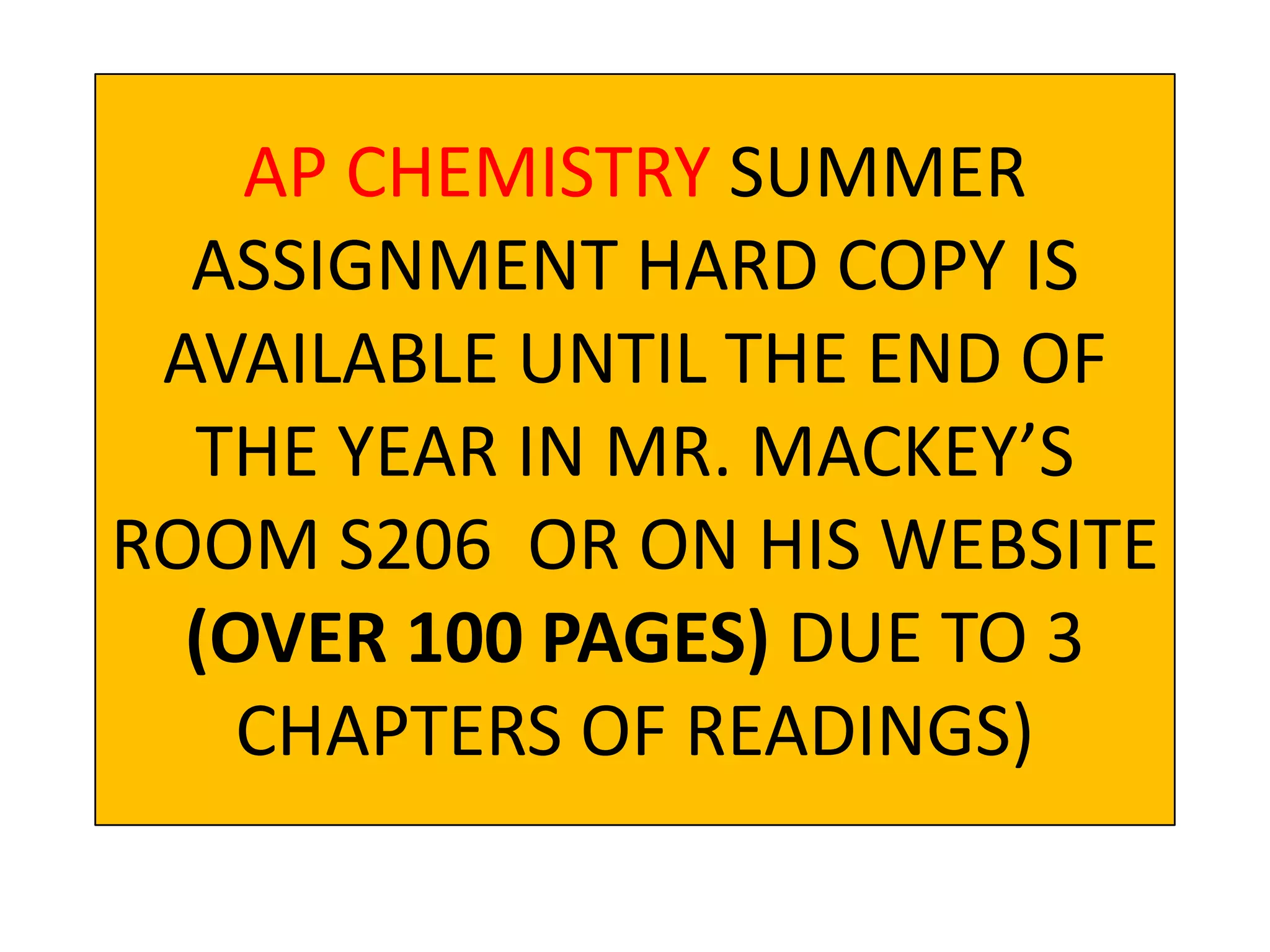 AP CHEMISTRY SUMMER
  ASSIGNMENT HARD COPY IS
 AVAILABLE UNTIL THE END OF
  THE YEAR IN MR. MACKEY’S
ROOM S206 OR ON HIS WEBSITE
  (OVER 100 PAGES) DUE TO 3
    CHAPTERS OF READINGS)
 
