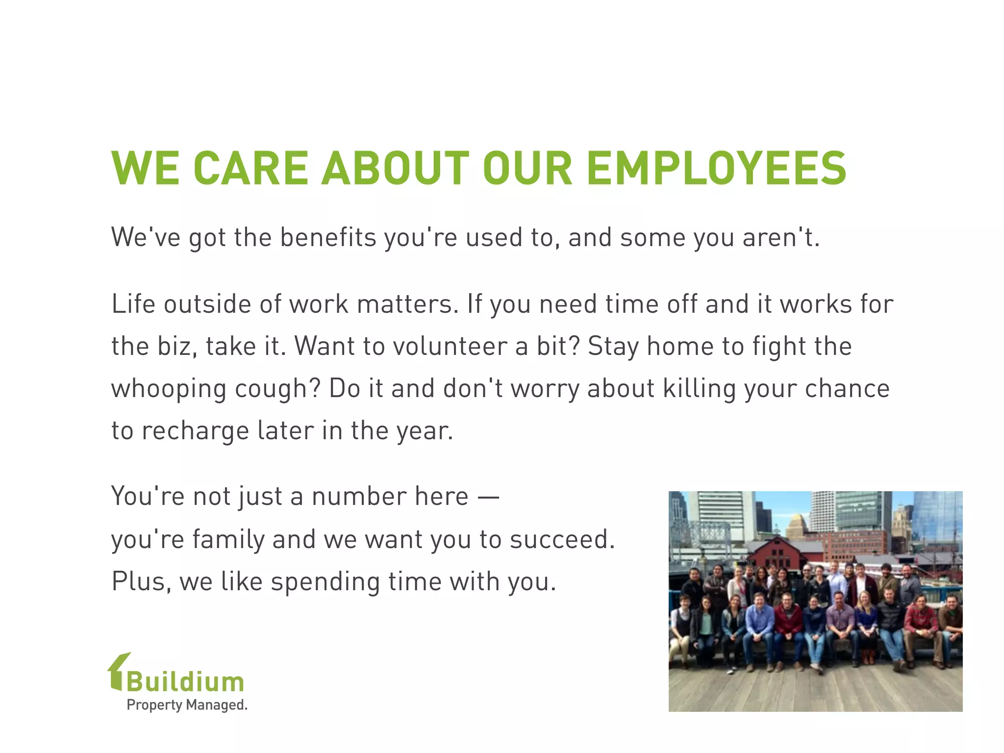 WE CARE ABOUT OUR EMPLOYEES
We've got the benefits you're used to, and some you aren't.
Life outside of work matters. If you need time off and it works for
the biz, take it. Want to volunteer a bit? Stay home to fight the
whooping cough? Do it and don't worry about killing your chance
to recharge later in the year.
You're not just a number here —
you're family and we want you to succeed.
Plus, we like spending time with you.
 