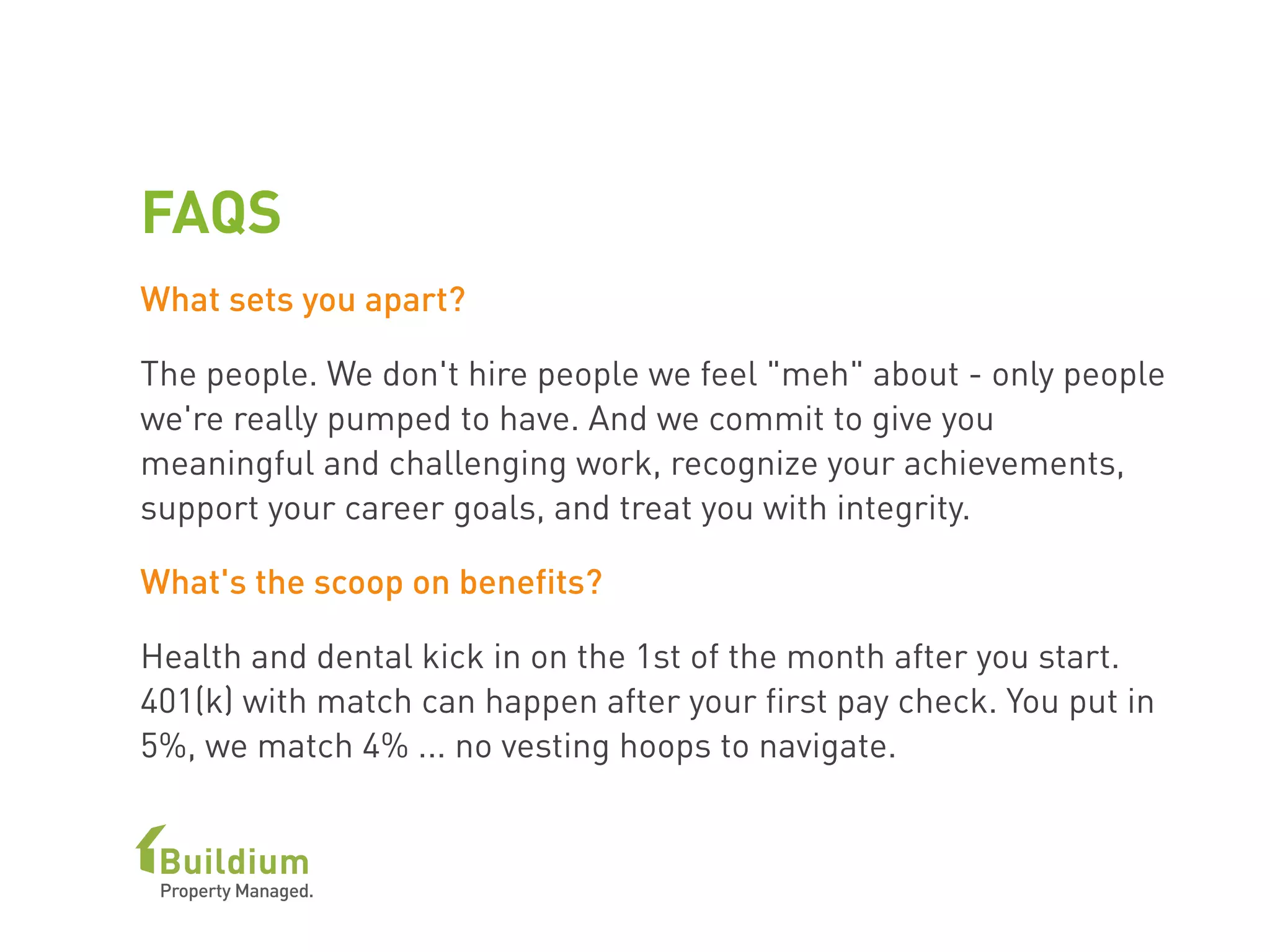 FAQS
What sets you apart?
The people. We don't hire people we feel "meh" about - only people
we're really pumped to have. And we commit to give you
meaningful and challenging work, recognize your achievements,
support your career goals, and treat you with integrity.
What's the scoop on benefits?
Health and dental kick in on the 1st of the month after you start.
401(k) with match can happen after your first pay check. You put in
5%, we match 4% ... no vesting hoops to navigate.
 