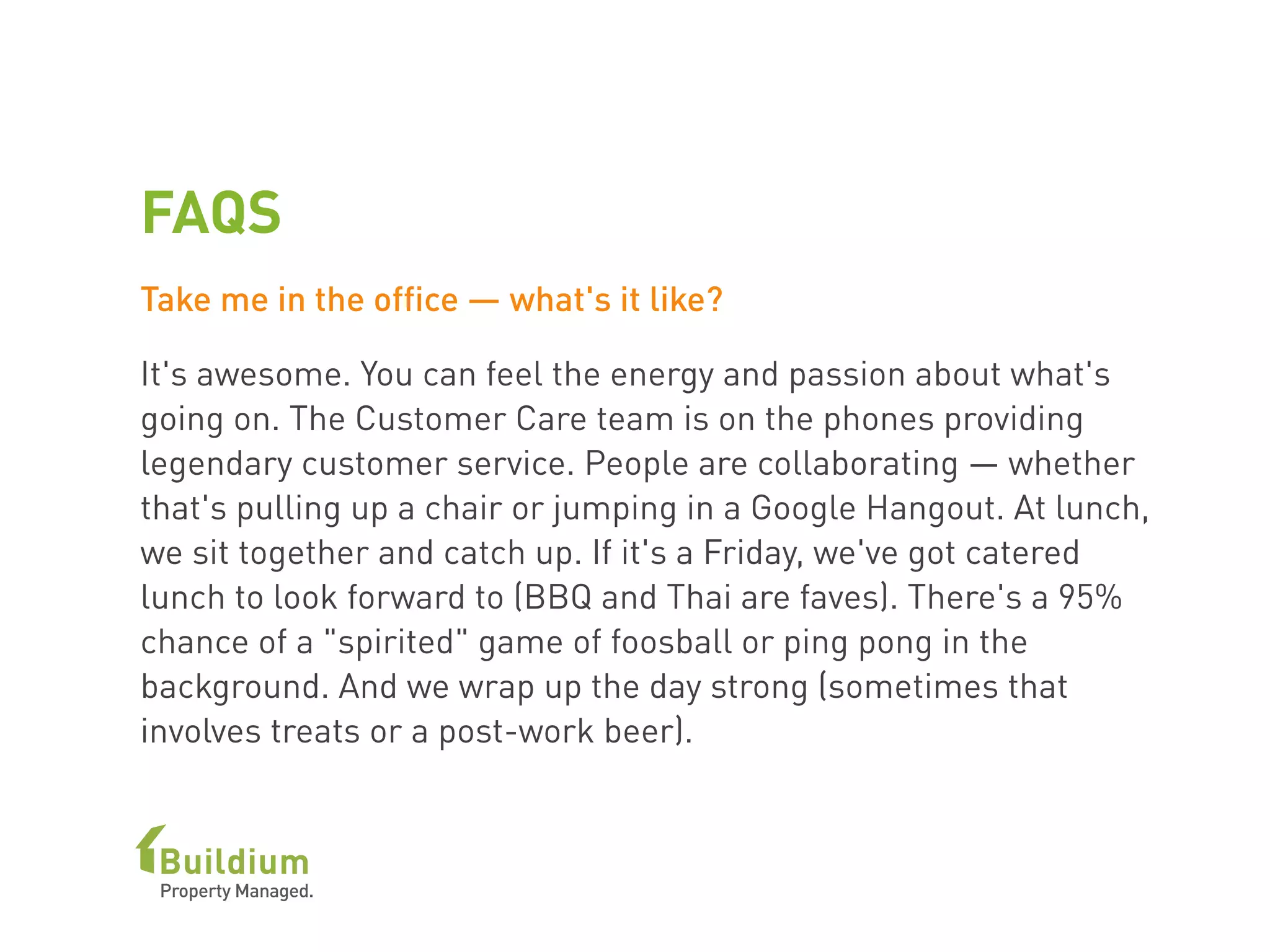 FAQS
Take me in the office — what's it like?
It's awesome. You can feel the energy and passion about what's
going on. The Customer Care team is on the phones providing
legendary customer service. People are collaborating — whether
that's pulling up a chair or jumping in a Google Hangout. At lunch,
we sit together and catch up. If it's a Friday, we've got catered
lunch to look forward to (BBQ and Thai are faves). There's a 95%
chance of a "spirited" game of foosball or ping pong in the
background. And we wrap up the day strong (sometimes that
involves treats or a post-work beer). 
 