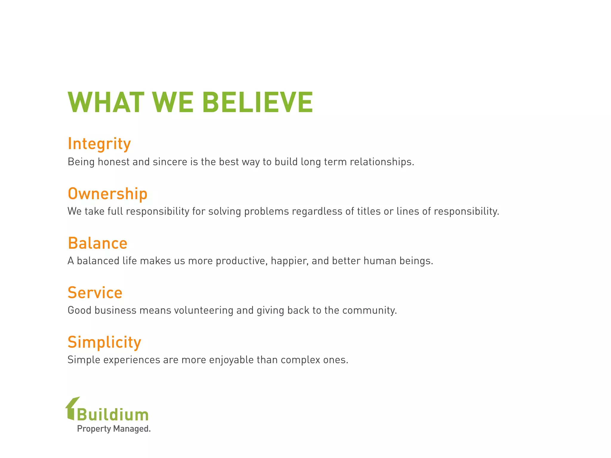 WHAT WE BELIEVE
Integrity
Being honest and sincere is the best way to build long term relationships.
Ownership
We take full responsibility for solving problems regardless of titles or lines of responsibility.
Balance
A balanced life makes us more productive, happier, and better human beings.
Service
Good business means volunteering and giving back to the community.
Simplicity
Simple experiences are more enjoyable than complex ones.
 