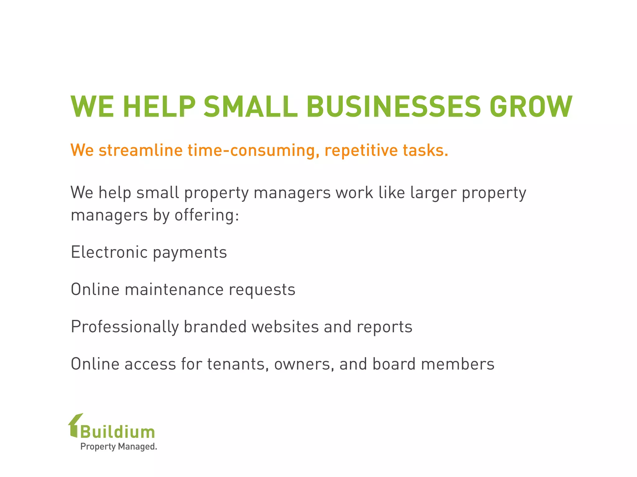 WE HELP SMALL BUSINESSES GROW
We streamline time-consuming, repetitive tasks.
We help small property managers work like larger property
managers by offering:
Electronic payments
Online maintenance requests
Professionally branded websites and reports
Online access for tenants, owners, and board members
 