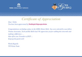 Certificate of Appreciation
Dear Nishit,
You have been appreciated by Sindhujah Rajarajacholan.
Congratulations on finding a place in the LIREL Honor Rolls. You were selected by your fellow
Trainee Associates, Tech and Biz Skills lead. We appreciate you for walking the extra mile and
making a difference......
Hats off to you, Crusaders of RYP.....
Keep up the good work!
Warm Regards.
TCS Gems Team
 