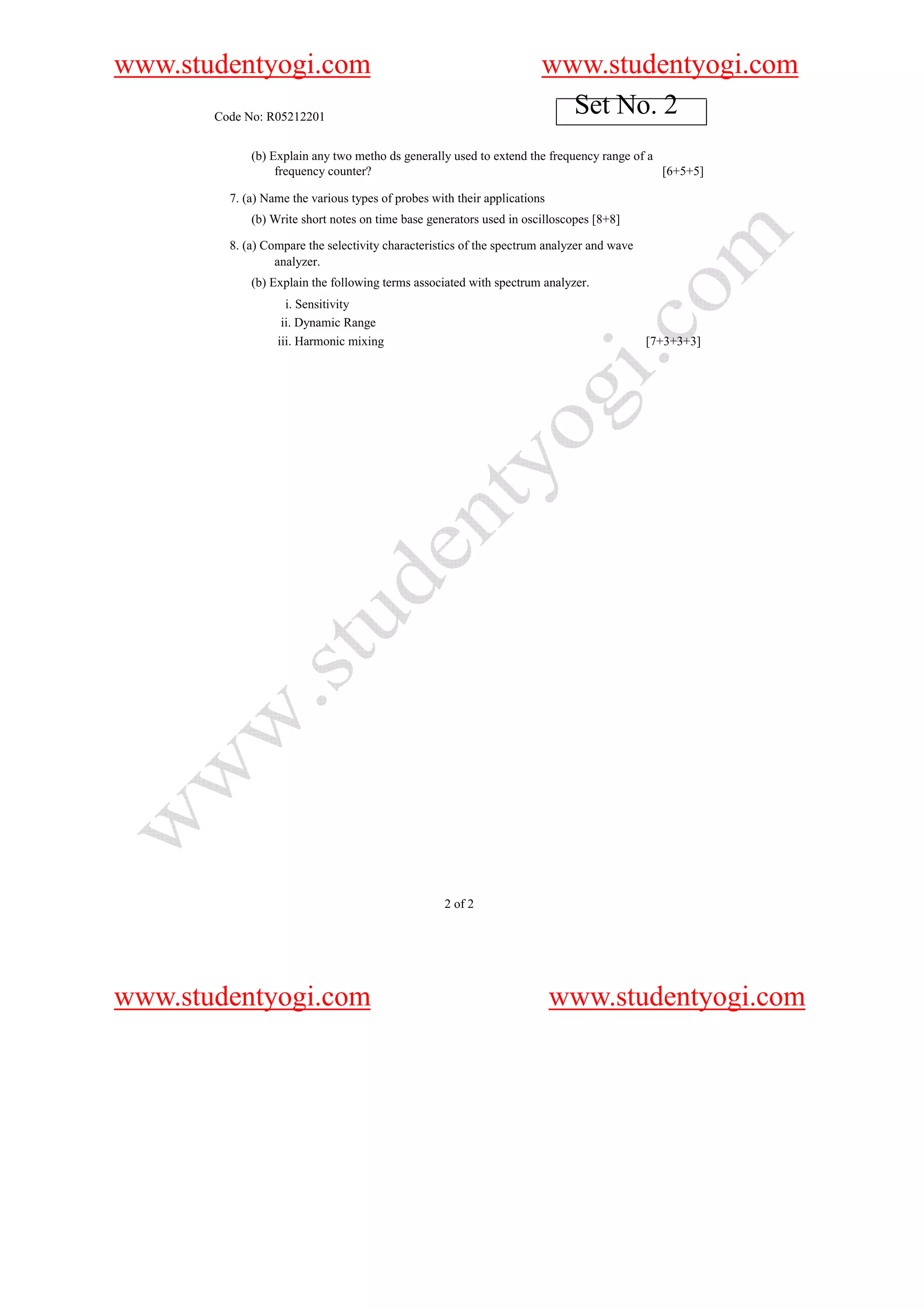 www.studentyogi.com                                                    www.studentyogi.com
       Code No: R05212201
                                                                         Set No. 2
             (b) Explain any two metho ds generally used to extend the frequency range of a
                  frequency counter?                                                        [6+5+5]

         7. (a) Name the various types of probes with their applications
             (b) Write short notes on time base generators used in oscilloscopes [8+8]

         8. (a) Compare the selectivity characteristics of the spectrum analyzer and wave
                  analyzer.
             (b) Explain the following terms associated with spectrum analyzer.
                    i. Sensitivity
                   ii. Dynamic Range
                  iii. Harmonic mixing                                                      [7+3+3+3]




                                                   2 of 2




www.studentyogi.com                                                        www.studentyogi.com
 