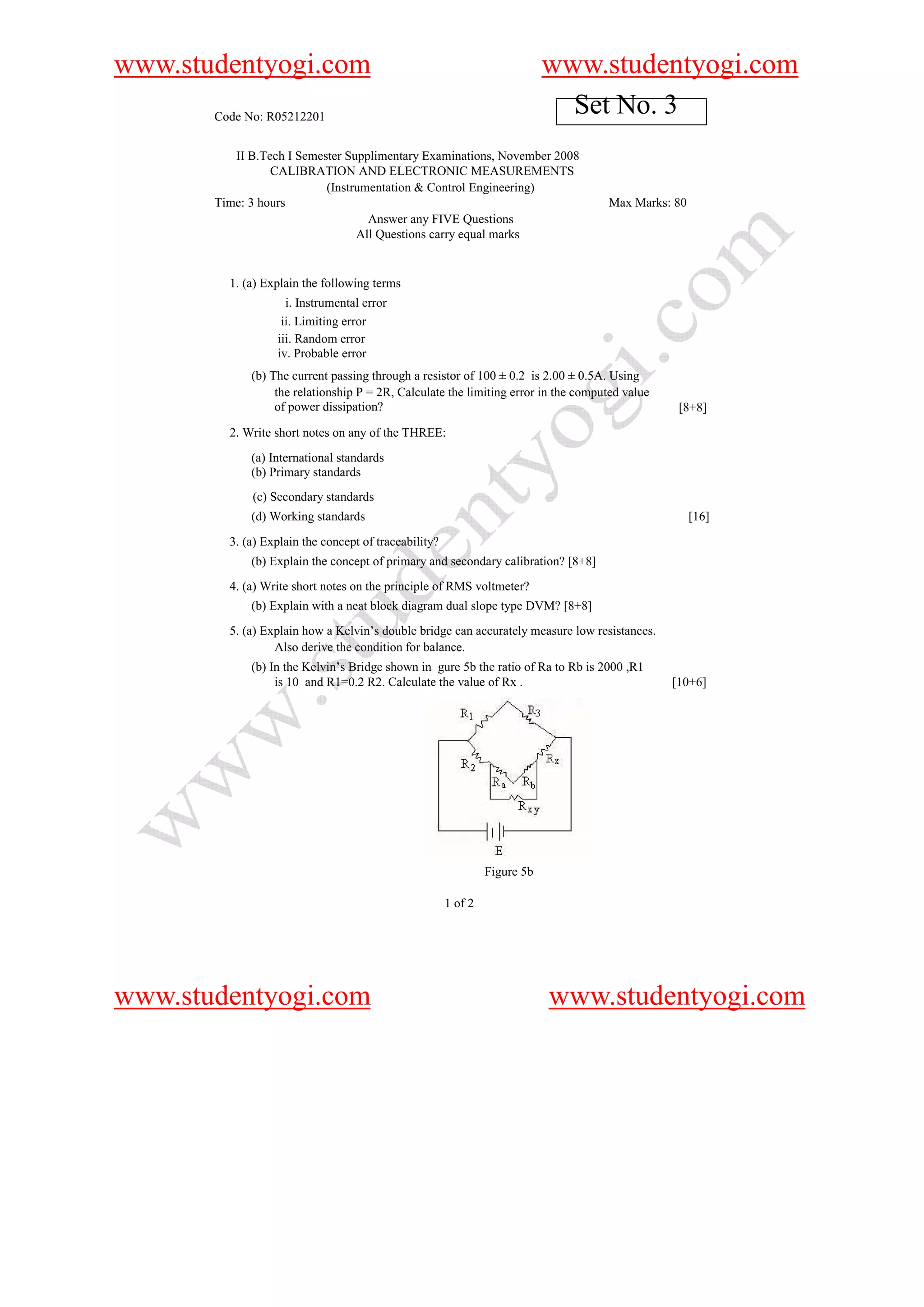 www.studentyogi.com                                                         www.studentyogi.com
       Code No: R05212201
                                                                              Set No. 3
          II B.Tech I Semester Supplimentary Examinations, November 2008
                 CALIBRATION AND ELECTRONIC MEASUREMENTS
                           (Instrumentation & Control Engineering)
       Time: 3 hours                                                                Max Marks: 80
                                   Answer any FIVE Questions
                                 All Questions carry equal marks


         1. (a) Explain the following terms
                    i. Instrumental error
                   ii. Limiting error
                  iii. Random error
                  iv. Probable error
             (b) The current passing through a resistor of 100 ± 0.2 is 2.00 ± 0.5A. Using
                  the relationship P = 2R, Calculate the limiting error in the computed value
                  of power dissipation?                                                          [8+8]
         2. Write short notes on any of the THREE:
             (a) International standards
             (b) Primary standards
             (c) Secondary standards
             (d) Working standards                                                                  [16]
         3. (a) Explain the concept of traceability?
             (b) Explain the concept of primary and secondary calibration? [8+8]
         4. (a) Write short notes on the principle of RMS voltmeter?
             (b) Explain with a neat block diagram dual slope type DVM? [8+8]
         5. (a) Explain how a Kelvin’s double bridge can accurately measure low resistances.
                  Also derive the condition for balance.
             (b) In the Kelvin’s Bridge shown in gure 5b the ratio of Ra to Rb is 2000 ,R1
                  is 10 and R1=0.2 R2. Calculate the value of Rx .                              [10+6]




                                                                Figure 5b

                                                       1 of 2




www.studentyogi.com                                                         www.studentyogi.com
 