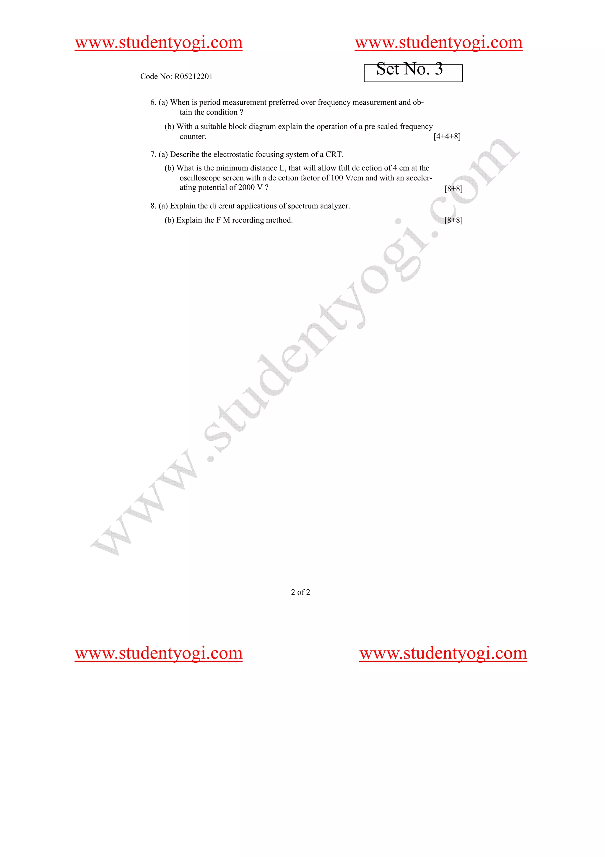 www.studentyogi.com                                                       www.studentyogi.com
       Code No: R05212201
                                                                            Set No. 3
         6. (a) When is period measurement preferred over frequency measurement and ob-
                 tain the condition ?
             (b) With a suitable block diagram explain the operation of a pre scaled frequency
                 counter.                                                                      [4+4+8]

         7. (a) Describe the electrostatic focusing system of a CRT.
             (b) What is the minimum distance L, that will allow full de ection of 4 cm at the
                 oscilloscope screen with a de ection factor of 100 V/cm and with an acceler-
                 ating potential of 2000 V ?                                                     [8+8]

         8. (a) Explain the di erent applications of spectrum analyzer.
             (b) Explain the F M recording method.                                               [8+8]




                                                    2 of 2




www.studentyogi.com                                                       www.studentyogi.com
 
