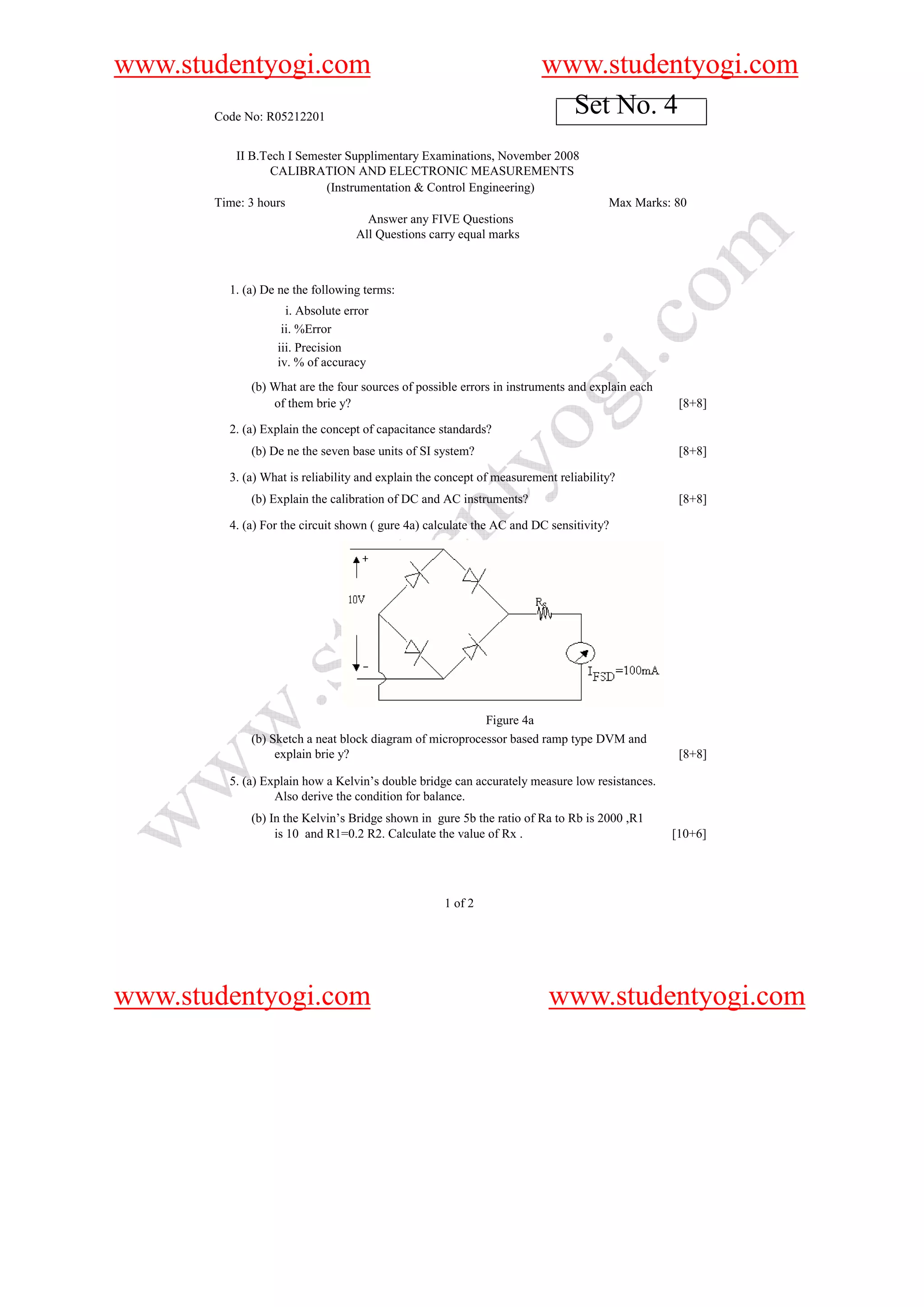 www.studentyogi.com                                                     www.studentyogi.com
       Code No: R05212201
                                                                          Set No. 4
          II B.Tech I Semester Supplimentary Examinations, November 2008
                 CALIBRATION AND ELECTRONIC MEASUREMENTS
                           (Instrumentation & Control Engineering)
       Time: 3 hours                                                                 Max Marks: 80
                                   Answer any FIVE Questions
                                 All Questions carry equal marks



         1. (a) De ne the following terms:
                    i. Absolute error
                   ii. %Error
                  iii. Precision
                  iv. % of accuracy
             (b) What are the four sources of possible errors in instruments and explain each
                 of them brie y?                                                                 [8+8]

         2. (a) Explain the concept of capacitance standards?
             (b) De ne the seven base units of SI system?                                        [8+8]

         3. (a) What is reliability and explain the concept of measurement reliability?
             (b) Explain the calibration of DC and AC instruments?                               [8+8]

         4. (a) For the circuit shown ( gure 4a) calculate the AC and DC sensitivity?




                                                          Figure 4a
             (b) Sketch a neat block diagram of microprocessor based ramp type DVM and
                  explain brie y?                                                                [8+8]

         5. (a) Explain how a Kelvin’s double bridge can accurately measure low resistances.
                  Also derive the condition for balance.
             (b) In the Kelvin’s Bridge shown in gure 5b the ratio of Ra to Rb is 2000 ,R1
                  is 10 and R1=0.2 R2. Calculate the value of Rx .                              [10+6]




                                                    1 of 2




www.studentyogi.com                                                      www.studentyogi.com
 