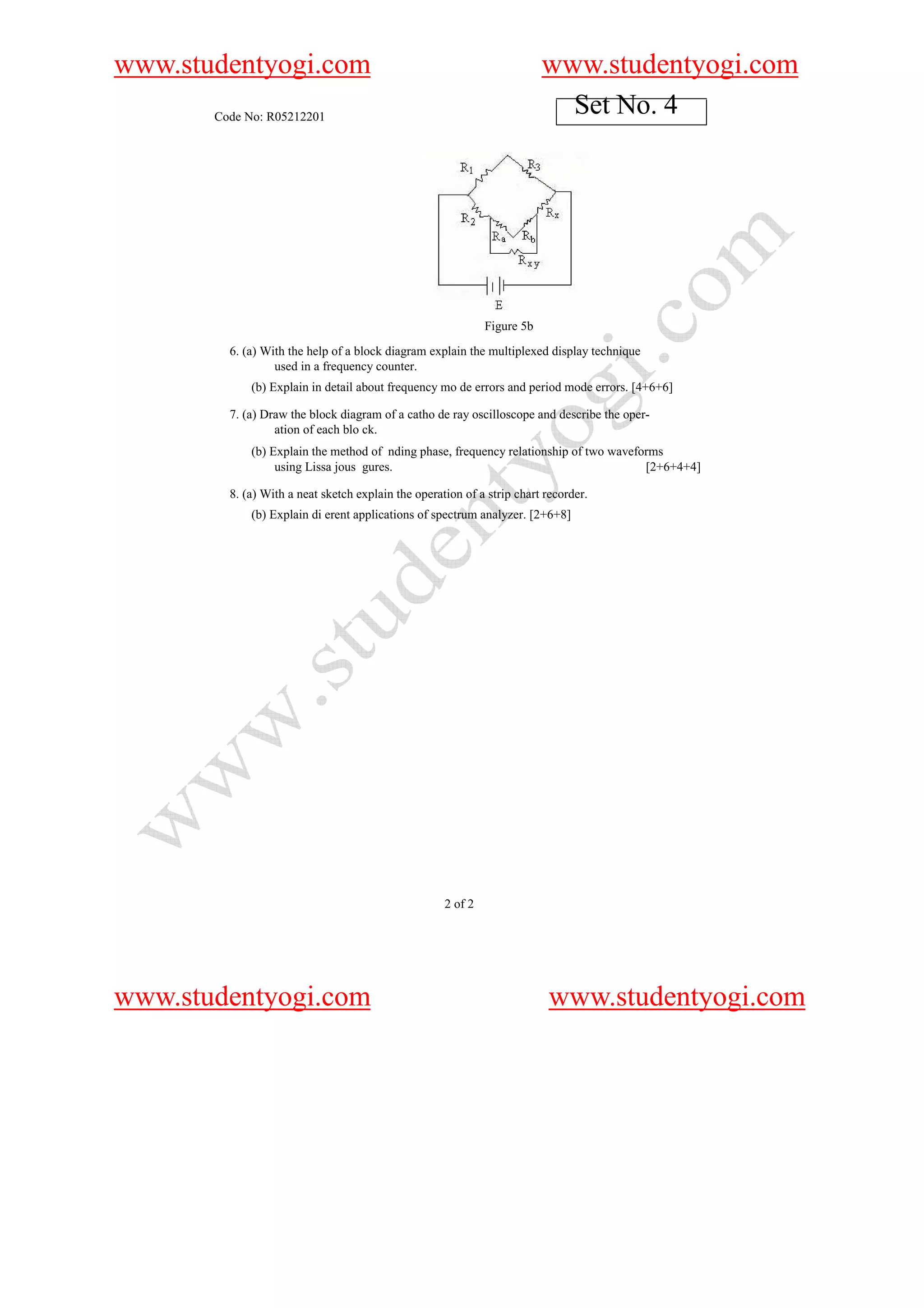www.studentyogi.com                                                       www.studentyogi.com
       Code No: R05212201
                                                                            Set No. 4




                                                              Figure 5b
         6. (a) With the help of a block diagram explain the multiplexed display technique
                  used in a frequency counter.
             (b) Explain in detail about frequency mo de errors and period mode errors. [4+6+6]

         7. (a) Draw the block diagram of a catho de ray oscilloscope and describe the oper-
                  ation of each blo ck.
             (b) Explain the method of nding phase, frequency relationship of two waveforms
                  using Lissa jous gures.                                               [2+6+4+4]

         8. (a) With a neat sketch explain the operation of a strip chart recorder.
             (b) Explain di erent applications of spectrum analyzer. [2+6+8]




                                                     2 of 2




www.studentyogi.com                                                       www.studentyogi.com
 