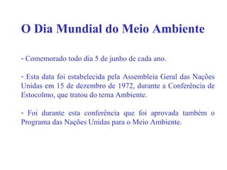 O Dia Mundial do Meio Ambiente
- Comemorado todo dia 5 de junho de cada ano.
- Esta data foi estabelecida pela Assembleia Geral das Nações
Unidas em 15 de dezembro de 1972, durante a Conferência de
Estocolmo, que tratou do tema Ambiente.
- Foi durante esta conferência que foi aprovada também o
Programa das Nações Unidas para o Meio Ambiente.
 